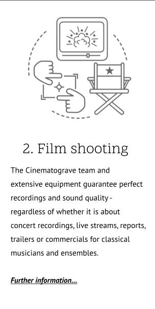 2. Film shooting .. The Cinematograve team and  extensive equipment guarantee perfect recordings and sound quality -  regardless of whether it is about  concert recordings, live streams, reports, trailers or commercials for classical musicians and ensembles.  Further information…